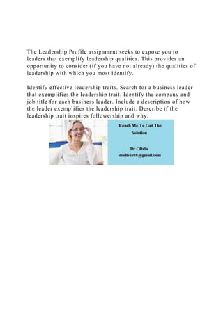 The Leadership Profile assignment seeks to expose you to
leaders that exemplify leadership qualities. This provides an
opportunity to consider (if you have not already) the qualities of
leadership with which you most identify.
Identify effective leadership traits. Search for a business leader
that exemplifies the leadership trait. Identify the company and
job title for each business leader. Include a description of how
the leader exemplifies the leadership trait. Describe if the
leadership trait inspires followership and why.
 