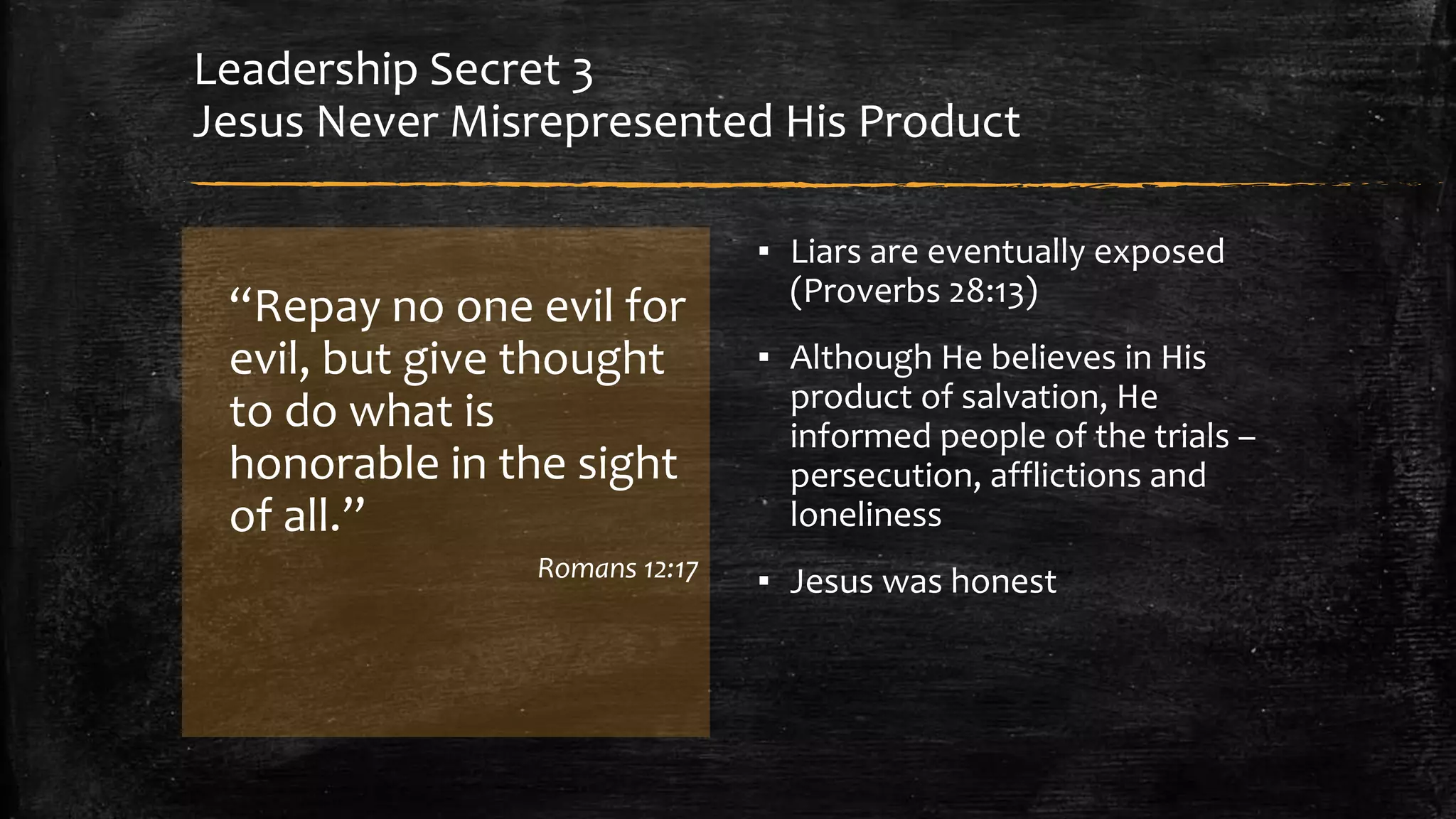 Leadership Secret 3 
Jesus Never Misrepresented His Product 
“Repay no one evil for 
evil, but give thought 
to do what is 
honorable in the sight 
of all.” 
Romans 12:17 
▪ Liars are eventually exposed 
(Proverbs 28:13) 
▪ Although He believes in His 
product of salvation, He 
informed people of the trials – 
persecution, afflictions and 
loneliness 
▪ Jesus was honest 
 