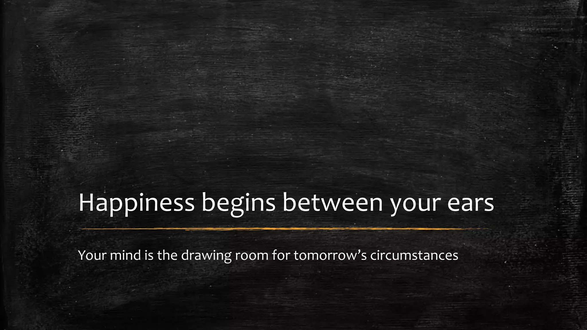 Happiness begins between your ears 
Your mind is the drawing room for tomorrow’s circumstances 
 