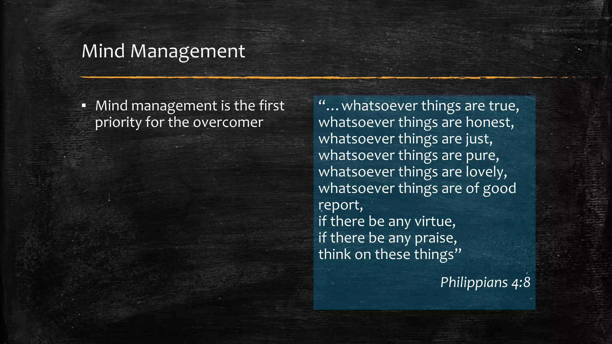 Mind Management 
▪ Mind management is the first 
priority for the overcomer 
“…whatsoever things are true, 
whatsoever things are honest, 
whatsoever things are just, 
whatsoever things are pure, 
whatsoever things are lovely, 
whatsoever things are of good 
report, 
if there be any virtue, 
if there be any praise, 
think on these things” 
Philippians 4:8 
 