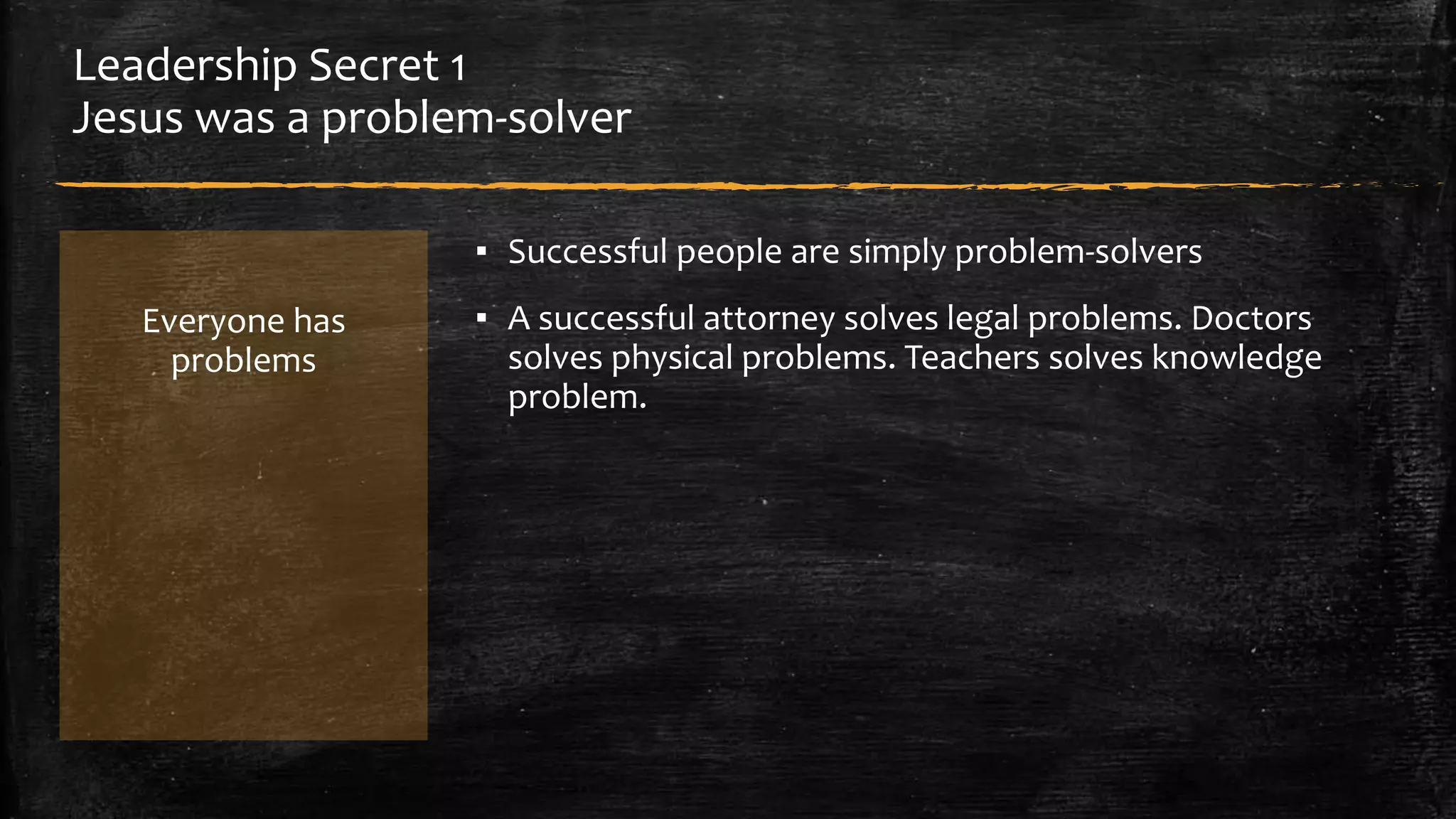 Leadership Secret 1 
Jesus was a problem-solver 
Everyone has 
problems 
▪ Successful people are simply problem-solvers 
▪ A successful attorney solves legal problems. Doctors 
solves physical problems. Teachers solves knowledge 
problem. 
 