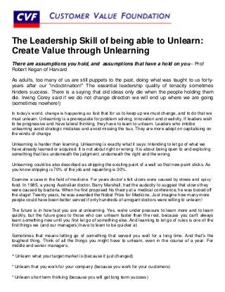 The Leadership Skill of being able to Unlearn:
Create Value through Unlearning
There are assumptions you hold, and assumptions that have a hold on you-- Prof
Robert Kegan of Harvard

As adults, too many of us are still puppets to the past, doing what was taught to us forty-
years after our “indoctrination!” The essential leadership quality of tenacity sometimes
hinders success. There is a saying that old ideas only die when the people holding them
die. Irwing Corey said if we do not change direction we will end up where we are going
(sometimes nowhere!)

In today’s world, change is happening so fast that for us to keep up we must change, and to do that we
must unlearn. Unlearning is a prerequisite for problem solving, innovation and creativity. If leaders wish
to be progressive and have lateral thinking, they have to learn to unlearn. Leaders who imbibe
unlearning avoid strategic mistakes and avoid missing the bus. They are more adept on capitalising on
the winds of change

Unlearning is harder than learning. Unlearning is exactly what it says: Intending to let go of what we
have already learned or acquired. It is not about right or wrong. It is about being open to and exploring
something that lies underneath the judgment, underneath the right and the wrong.

Unlearning could be also described as stripping the existing paint of a wall so that new paint sticks. As
you know stripping is 70% of the job and repainting is 30%.

Examine a case in the field of medicine. For years doctor’s felt ulcers were caused by stress and spicy
food. In 1985, a young Australian doctor, Barry Marshall, had the audacity to suggest that ulcers they
were caused by bacteria. When he first proposed his theory at a medical conference, he was booed off
the stage! Twenty years, he was awarded the Nobel Prize for Medicine. Just imagine how many more
people could have been better served if only hundreds of arrogant doctors were willing to unlearn!

The future is in how fast you are at unlearning. Yes, we're under pressure to learn more and to learn
quickly, but the future goes to those who can unlearn faster than the rest, because you can't always
learn something new until you first let go of something else. And learning to let go of rules is one of the
first things we (and our managers) have to learn to be quicker at.

Sometimes that means letting go of something that served you well for a long time. And that's the
toughest thing. Think of all the things you might have to unlearn, even in the course of a year: For
middle and senior managers,

* Unlearn what your target market is (because it just changed)

* Unlearn that you work for your company (because you work for your customers)

* Unlearn short term thinking (because you will get long term success)
 
