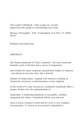The Leader's Playbook ; Take a page-no, several
pages-from this guide to transforming your team.
Hoenig, Christopher . CIO ; Framingham 16.4 (Nov 15, 2002):
40-42.
ProQuest document link
ABSTRACT
The famous playbook of Vince Lombardi - the most renowned
football coach of all time and a source of inspiration
and wisdom for many corporate and political leaders in America
- was based on one core idea: that a limited
number of simple plays, coupled with intensive training on
situational variations, could transform a team. Applied
to the world of C-suite executives, Lombardi's playbook offers a
unique window into the underpinnings of
leadership. A leadership playbook is executable, scalable,
integrated and robust. A playbook allows you and your
team to focus, interpret events and act even in very complex
environments. A version of an executive's playbook is
 