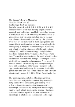 The Leader’s Role in Managing
Change: Five Cases of
Technology-Enabled Business
Transformation K A L L O L K U M A R B A S U
Transformation is critical for any organization to
succeed, and technology-enabled change has become
a widespread means of improving responsiveness to
competition and customer satisfaction. In the cur-
rent climate of economic uncertainty, the impera-
tives that are instrumental in pushing organizations
to consider transformation include innovation, busi-
ness agility to adapt to external changes efficiently
and effectively, the alignment of information tech-
nology (IT) and business strategy, and global de-
mand and support for new ideas and new opportuni-
ties. The critical success factor for such initiatives lies
in effective leadership to manage the changes associ-
ated with both people and processes. A review of the
various aspects of leadership and change manage-
ment and an analysis of five case studies in technol-
ogy transformation identify the common leadership
parameters that can lead to the effective and efficient
adoption of change. C ⃝ 2015 Wiley Periodicals, Inc.
The contemporary globalized business environ-
ment demands not just incremental improvements
but periodic transformations, particularly when
a firm relies on technology for its competitive
advantage. Consequently, enterprises increasingly
need to think about fundamental change—business
transformation—to gain or maintain competitive
advantage. Global annual information technology
 