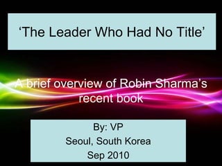 Powerpoint Templates
Page 1
Powerpoint Templates
‘The Leader Who Had No Title’
A brief overview of Robin Sharma’s
recent book
By: VP
Seoul, South Korea
Sep 2010
 