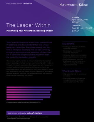 The Leader Within
Maximizing Your Authentic Leadership Impact
EXECUTIVE EDUCATION LEADERSHIP
Today’s demanding global environment requires those
in leadership roles to understand their own unique
leadership capabilities. Executives growing into this
kind of enterprise leadership role are best served by
embracing a comprehensive leadership mindset, lived
out in behaviors and practices that help them to be
the most effective leaders possible.
This unique program provides an intensive leadership development
experience designed to help you take your leadership to the next level.
Through an in-depth exploration of self-awareness, self-management,
mindset, feedback, influence, judgment, character, resilience and
executive presence, you will develop the proficiency needed to propel
your organization and your career forward. In addition to refining your
personal leadership practices, you will leave with your own personal
action plan for maximizing your impact.
Key Benefits
• Create your distinctive, authentic
leadership narrative
• Develop your own personal
leadership action plan
• Hone your skills in communication,
judgment and executive presence
• Master frameworks, tools and
practices to help you become an
effective leader at the highest
organizational levels
Who Should Attend
• High-potential mid- to senior-level
executives
• Executives preparing for general
management, cross-functional
or enterprise leadership roles
IN PERSON
April 25–29, 2022
$10,950*
LIVE VIRTUAL
Sept. 28 – Oct. 7, 2022
$7,950*
Learn more and apply: kell.gg/kxlsphere
“I applaud the content and the structure of the course.
The frameworks feel straightforward and set the table
for meaningful, hard-hitting personal reflection and
dialogue on all dimensions of emotional intelligence.
Numerous people will be better off because I found
so much value in what I learned this week.”
DIRECTOR, SALES FORCE EFFECTIVENESS, TRANSUNION
* Your in-person program fee includes accommodations, meals and course materials.
Dates and program fees are subject to change.
 