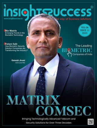 MATRIX
MATRIX
MATRIX
COMSEC
COMSEC
COMSEC
Ganesh Jivani
CEO and MD
The Leading
Companies of India
BI METRIC
VOL 06
ISSUE 11
2022
Bringing Technologically Advanced Telecom and
Security Solutions for Over Three Decades
Bio-Matrix
Emerging Trends in the
Biometric Technology
Future Safe
How Biometric Security
Solution Companies are
Transforming the Industry?
 