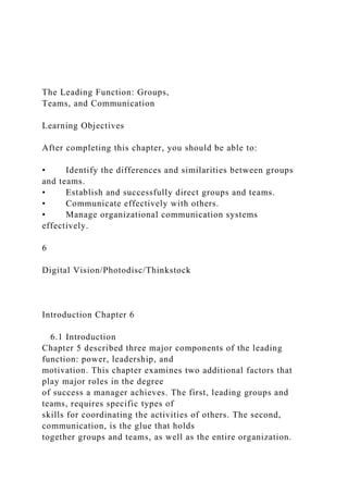 The Leading Function: Groups,
Teams, and Communication
Learning Objectives
After completing this chapter, you should be able to:
• Identify the differences and similarities between groups
and teams.
• Establish and successfully direct groups and teams.
• Communicate effectively with others.
• Manage organizational communication systems
effectively.
6
Digital Vision/Photodisc/Thinkstock
Introduction Chapter 6
6.1 Introduction
Chapter 5 described three major components of the leading
function: power, leadership, and
motivation. This chapter examines two additional factors that
play major roles in the degree
of success a manager achieves. The first, leading groups and
teams, requires specific types of
skills for coordinating the activities of others. The second,
communication, is the glue that holds
together groups and teams, as well as the entire organization.
 