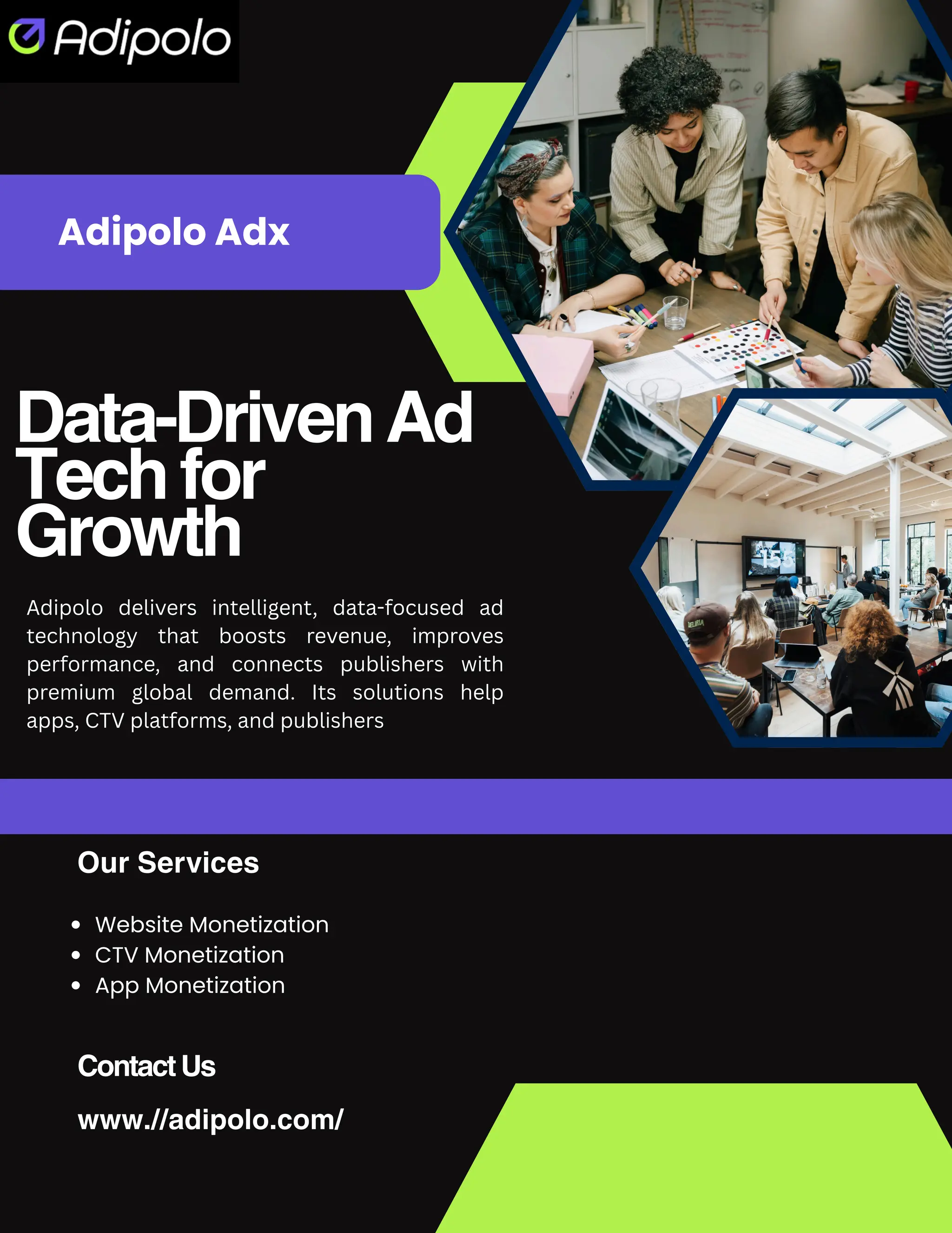 Data-DrivenAd
Techfor
Growth
www.//adipolo.com/
Adipolo Adx
ContactUs
Our Services
Website Monetization
CTV Monetization
App Monetization
Adipolo delivers intelligent, data-focused ad
technology that boosts revenue, improves
performance, and connects publishers with
premium global demand. Its solutions help
apps, CTV platforms, and publishers
 