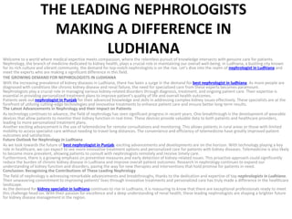 THE LEADING NEPHROLOGISTS
MAKING A DIFFERENCE IN
LUDHIANA
Welcome to a world where medical expertise meets compassion, where the relentless pursuit of knowledge intersects with genuine care for patients.
Nephrology, the branch of medicine dedicated to kidney health, plays a crucial role in maintaining our overall well-being. In Ludhiana, a bustling city known
for its rich culture and vibrant community, the demand for top-notch nephrologists is on the rise. Let’s dive into the realm of nephrologist in Ludhiana and
meet the experts who are making a significant difference in this field.
THE GROWING DEMAND FOR NEPHROLOGISTS IN LUDHIANA
With the increasing prevalence of kidney diseases in Ludhiana, there has been a surge in the demand for best nephrologist in ludhiana. As more people are
diagnosed with conditions like chronic kidney disease and renal failure, the need for specialized care from these experts becomes paramount.
Nephrologists play a crucial role in managing various kidney-related disorders through diagnosis, treatment, and ongoing patient care. Their expertise is
essential in providing personalized treatment plans to improve patient’s quality of life and overall health outcomes.
Patients seek out nephrologist in Punjab for their advanced knowledge and skills in addressing complex kidney issues effectively. These specialists are at the
forefront of utilizing cutting-edge technologies and innovative treatments to enhance patient care and ensure better long-term results.
The Latest Advancements in Nephrology and their Impact on Patients
As technology continues to advance, the field of nephrology has seen significant progress in recent years. One breakthrough is the development of wearable
devices that allow patients to monitor their kidney function in real-time. These devices provide valuable data to both patients and healthcare providers,
leading to more personalized treatment plans.
Another exciting advancement is the use of telemedicine for remote consultations and monitoring. This allows patients in rural areas or those with limited
mobility to access specialist care without needing to travel long distances. The convenience and efficiency of telemedicine have greatly improved patient
outcomes and satisfaction.
Future Outlook for Nephrology in Ludhiana
As we look towards the future of best nephrologist in Punjab, exciting advancements and developments are on the horizon. With technology playing a key
role in healthcare, we can expect to see more innovative treatment options and personalized care for patients with kidney diseases. Telemedicine is also likely
to become more prevalent, allowing patients to consult with nephrologists remotely and receive timely care.
Furthermore, there is a growing emphasis on preventive measures and early detection of kidney-related issues. This proactive approach could significantly
reduce the burden of chronic kidney disease in Ludhiana and improve overall patient outcomes. Research in nephrology continues to expand our
understanding of kidney function and disorders, paving the way for new therapies and interventions that hold promise for patients in need.
Conclusion: Recognizing the Contributions of These Leading Nephrology
The field of nephrology is witnessing remarkable advancements and breakthroughs, thanks to the dedication and expertise of top nephrologists in Ludhiana.
Their unwavering commitment to improving patients’ lives through innovative treatments and personalized care has truly made a difference in the healthcare
landscape.
As the demand for kidney specialist in ludhiana continues to rise in Ludhiana, it is reassuring to know that there are exceptional professionals ready to meet
this challenge head-on. With their passion for excellence and a deep understanding of renal health, these leading nephrologists are shaping a brighter future
for kidney disease management in the region.
 