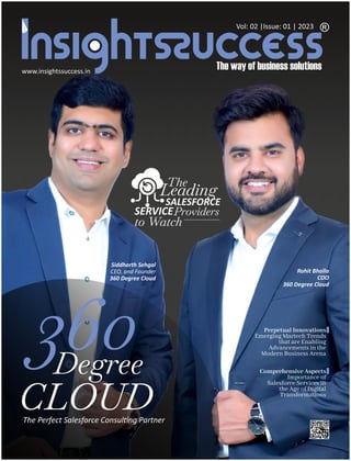 www.insightssuccess.in
Vol: 02 |Issue: 01 | 2023
360
Degree
CLOUD
The Perfect Salesforce Consul ng Partner
Siddharth Sehgal
CEO, and Founder
360 Degree Cloud
The
SERVICEProviders
to Watch
SALESFORCE
Leading
Rohit Bhalla
COO
360 Degree Cloud
Perpetual Innovations
Emerging Martech Trends
that are Enabling
Advancements in the
Modern Business Arena
Comprehensive Aspects
Importance of
Salesforce Services in
the Age of Digital
Transformations
 