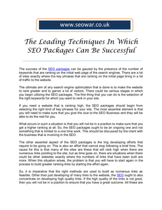 www.seowar.co.uk

   The Leading Techniques In Which
    SEO Packages Can Be Successful

The success of the SEO packages can be gauzed by the presence of the number of
keywords that are ranking on the initial web page of the search engines. There are a lot
of sites exactly where the key phrases that are ranking on the initial page bring in a lot
of traffic to the website.

The ultimate aim of any search engine optimization that is done is to make the website
to rank greater and to garner a lot of visitors. There could be various stages in which
you begin utilizing the SEO packages. The first thing that you can do is the selection of
the right keywords for which you want to rank in your site.

If you need a website that is ranking high, the SEO packages should begin from
selecting the right kind of key phrases for your site. The most essential element is that
you will need to make sure that you give the clue to the SEO Business and they will be
able to do the rest for you.

What occurs in such a situation is that you will not be in a position to make sure that you
get a higher ranking at all. So, the SEO packages ought to be an ongoing one and not
something that is limited to a one time work. This should be discussed by the client with
the business that is involving in the SEO.

The other essential aspect of the SEO packages is the ling developing efforts that
require to be going on. This is also an effort that cannot stop following a brief time. The
cause for this is that many of the sites are these that will rank high when there are
numerous links pointing to the site, but as time goes on, there are situations when there
could be other websites exactly where the numbers of links that have been built are
more. When this situation arises, the problem is that you will have to start again in the
process to build greater ranking links by starting the effort again.

So, it is imperative that the right methods are used to build as numerous links as
feasible. Other than just developing of many links to the website, the SEO ought to also
concentrate on developing high quality links. If the high quality of the links is not good,
then you will not be in a position to ensure that you have a great outcome. All these are
 