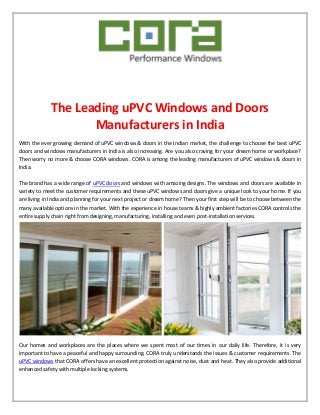 The Leading uPVC Windows and Doors
Manufacturers in India
With the ever growing demand of uPVC windows & doors in the Indian market, the challenge to choose the best uPVC
doors and windows manufacturers in India is also increasing. Are you also craving for your dream home or workplace?
Then worry no more & choose CORA windows. CORA is among the leading manufacturers of uPVC windows & doors in
India.
The brand has a wide range of uPVC doors and windows with amazing designs. The windows and doors are available in
variety to meet the customer requirements and these uPVC windows and doors give a unique look to your home. If you
are living in India and planning for your next project or dream home? Then your first step will be to choose between the
many available options in the market. With the experience in house teams & highly ambient factories CORA controls the
entire supply chain right from designing, manufacturing, installing and even post-installation services.
Our homes and workplaces are the places where we spent most of our times in our daily life. Therefore, it is very
important to have a peaceful and happy surrounding. CORA truly understands the issues & customer requirements. The
uPVC windows that CORA offers have an excellent protection against noise, dust and heat. They also provide additional
enhanced safety with multiple locking systems.
 