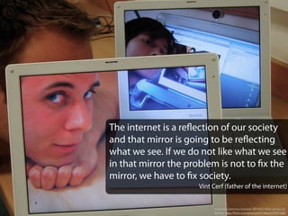creative commons licensed (BY-NC) ﬂickr photo by
Beachy: http://ﬂickr.com/photos/chrisbeach/9421665
The internet is a reflection of our society
and that mirror is going to be reflecting
what we see. If we do not like what we see
in that mirror the problem is not to fix the
mirror, we have to fix society.
Vint Cerf (father of the internet)
 