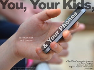 You, Your Kids,
creative commons licensed (BY-NC-SA) ﬂickr photo
by afagen: http://ﬂickr.com/photos/afagen/8637598334
&
Your
Phones
(a conversation
with parents)
a “Stand Alone” presentation for parents
by Darren Kuropatwa
Curriculum Coordinator
St. James-Assiniboia School Division
January 2015
 