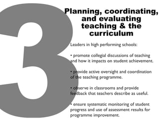 Leaders in high performing schools:
• promote collegial discussions of teaching
and how it impacts on student achievement.
• provide active oversight and coordination
of the teaching programme.
• observe in classrooms and provide
feedback that teachers describe as useful.
• ensure systematic monitoring of student
progress and use of assessment results for
programme improvement.3
Planning, coordinating,
and evaluating
teaching & the
curriculum
 