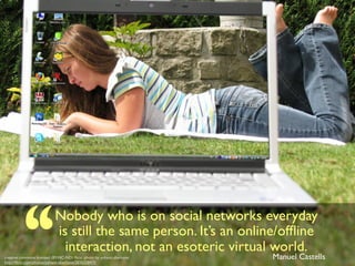 Nobody who is on social networks everyday
is still the same person. It’s an online/ofﬂine
interaction, not an esoteric virtual world.
Manuel Castellscreative commons licensed (BY-NC-ND) ﬂickr photo by yohann.aberkane:
http://ﬂickr.com/photos/yohann-aberkane/2836258475
 