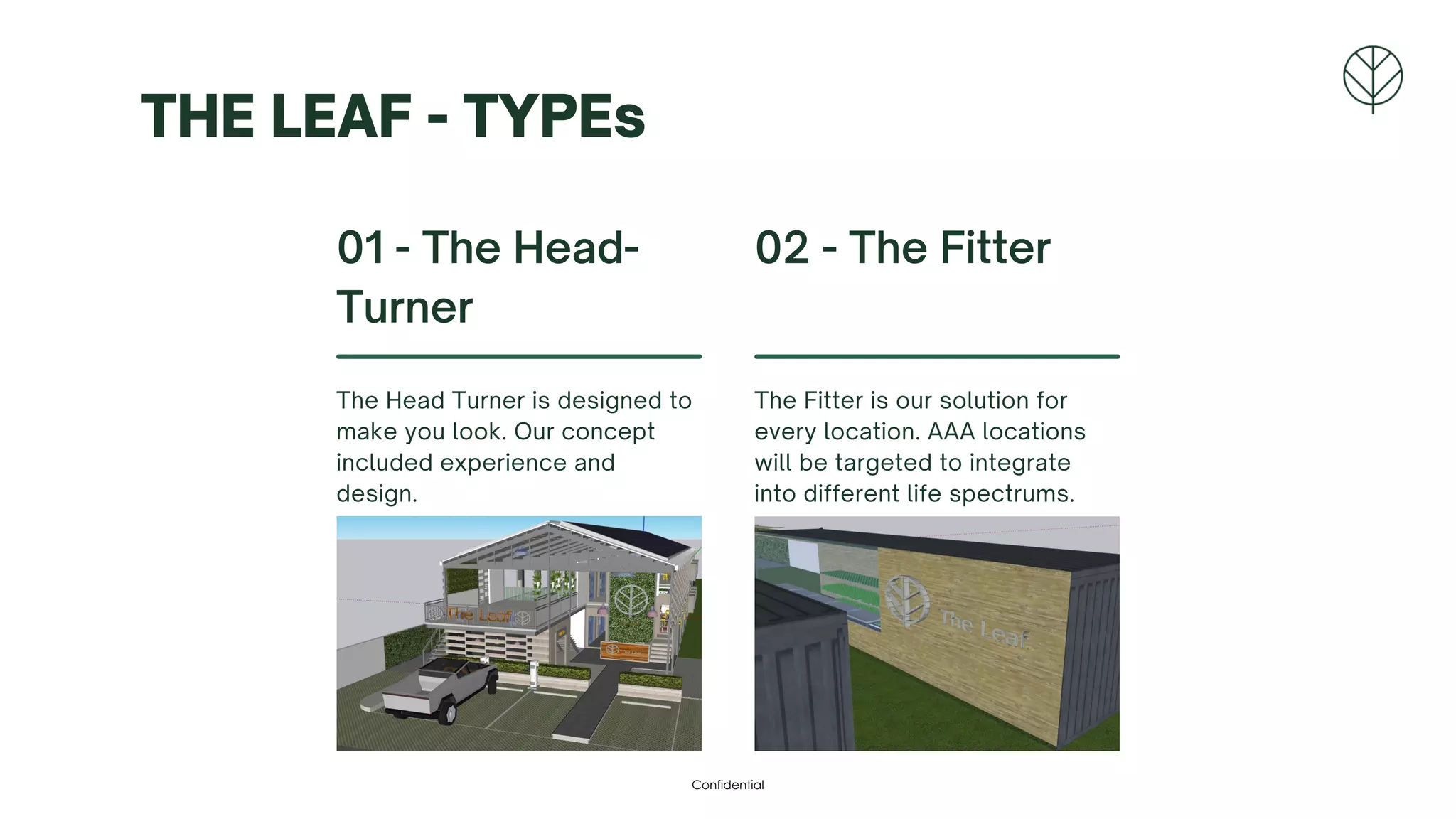 THE LEAF - TYPEs
01 - The Head-
Turner
The Head Turner is designed to
make you look. Our concept
included experience and
design.
02 - The Fitter
The Fitter is our solution for
every location. AAA locations
will be targeted to integrate
into different life spectrums.
Confidential
 