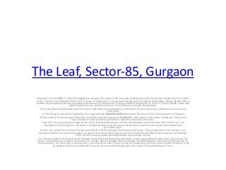 The Leaf, Sector-85, Gurgaon
Incepted in the year 1992, S.S. GROUP catapulted to emerge as the leader in the real estate development under the dynamic leadership of Sh. Sukhbir
Singh, Chairman cum Managing Director of S.S. Group of Companies. S.S. group started giving concrete shape to the building industry, by becoming a
provider of land assembly services and made the business truly professional. The group handled the projects for Ansal, ITC Group, Malibu Towne, and
World Trade Center etc. and procured more than 1,000 acres of land for development.
The Group planned & developed posh farm houses with world class landscaping in South Delhi for luxurious living in pollution free environment
in 300 acres.
In 1994, the group started the foundation of a mega township 'Mayfield Garden'spread over 304 acres of land in prime location of Gurgaon.
Within a span of 3 years the group launched it's another mega housing project'Southend' in joint venture with Uppals. Spread over 120 acres of
land, 'Southend' is fully functional with all basic amenities provided in the colony.
Since then, the group has given shape to more than 20 residential projects, commercial complexes, etc and currently has 6 million sq. ft. for
development in ensuing years. The Group is raring and ready to set sail into uncharted areas of success under the dynamic leadership of
Sh. Sukhbir Singh.
It is the core value of the company that has proved itself in all the endeavors performed by the group. The main objective of the company is to
develop residential and commercial spaces in a serene environment that meet the desires of corporate and affluent classes desirous of settling in
DELHI and NCR and also provide them affordability and premium security.
The Group is fastidious & futuristic and it is beyond doubt that its future projects will script a unique saga and take its glory to an all time high. The
Group is committed to accomplish the dreams of its valuable patrons through efficient planning, excellent execution, concrete commitment and ontime possession. The Group with its tireless efforts, sound business ethics, honest morale and unwavering principles has envisioned excellence in all
its projects and thus accomplished its mission with renowned projects that make it excel in real estate ahead of time.

 