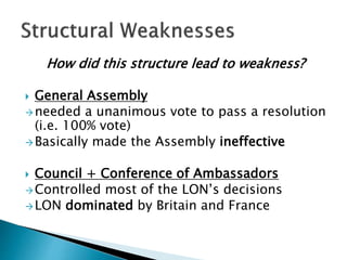 How did this structure lead to weakness?
 General Assembly
needed a unanimous vote to pass a resolution
(i.e. 100% vote)
Basically made the Assembly ineffective
 Council + Conference of Ambassadors
Controlled most of the LON’s decisions
LON dominated by Britain and France
 