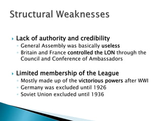  Lack of authority and credibility
◦ General Assembly was basically useless
◦ Britain and France controlled the LON through the
Council and Conference of Ambassadors
 Limited membership of the League
◦ Mostly made up of the victorious powers after WWI
◦ Germany was excluded until 1926
◦ Soviet Union excluded until 1936
 