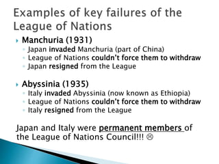  Manchuria (1931)
◦ Japan invaded Manchuria (part of China)
◦ League of Nations couldn’t force them to withdraw
◦ Japan resigned from the League
 Abyssinia (1935)
◦ Italy invaded Abyssinia (now known as Ethiopia)
◦ League of Nations couldn’t force them to withdraw
◦ Italy resigned from the League
Japan and Italy were permanent members of
the League of Nations Council!!! 
 
