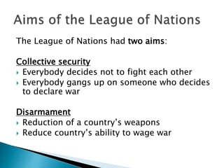 The League of Nations had two aims:
Collective security
 Everybody decides not to fight each other
 Everybody gangs up on someone who decides
to declare war
Disarmament
 Reduction of a country’s weapons
 Reduce country’s ability to wage war
 