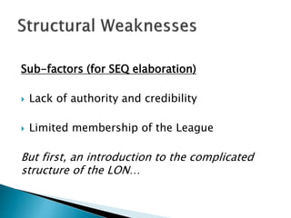 Sub-factors (for SEQ elaboration)
 Lack of authority and credibility
 Limited membership of the League
But first, an introduction to the complicated
structure of the LON…
 