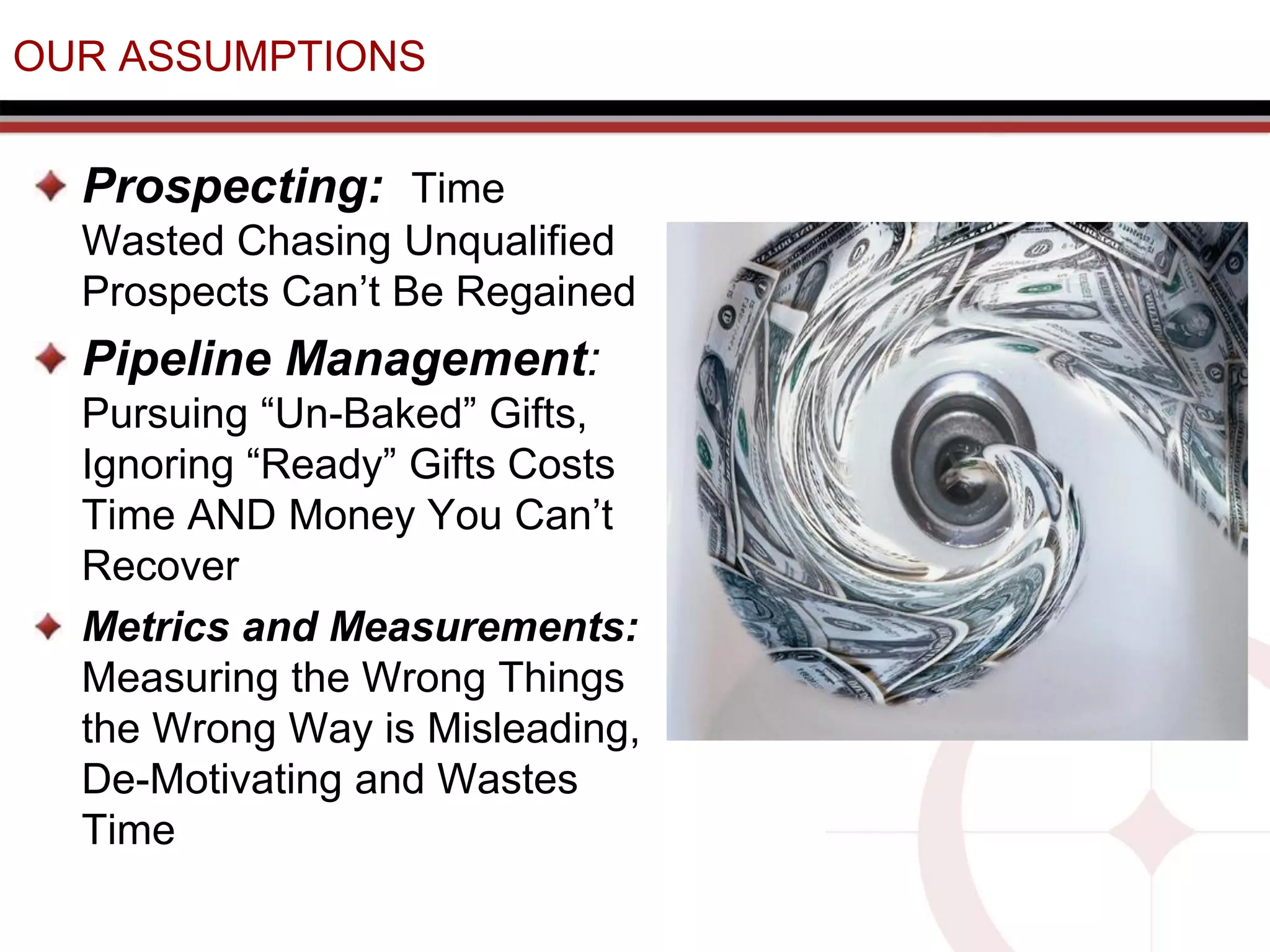 OUR ASSUMPTIONS
Prospecting: Time
Wasted Chasing Unqualified
Prospects Can’t Be Regained
Pipeline Management:
Pursuing “Un-Baked” Gifts,
Ignoring “Ready” Gifts Costs
Time AND Money You Can’t
Recover
Metrics and Measurements:
Measuring the Wrong Things
the Wrong Way is Misleading,
De-Motivating and Wastes
Time
 