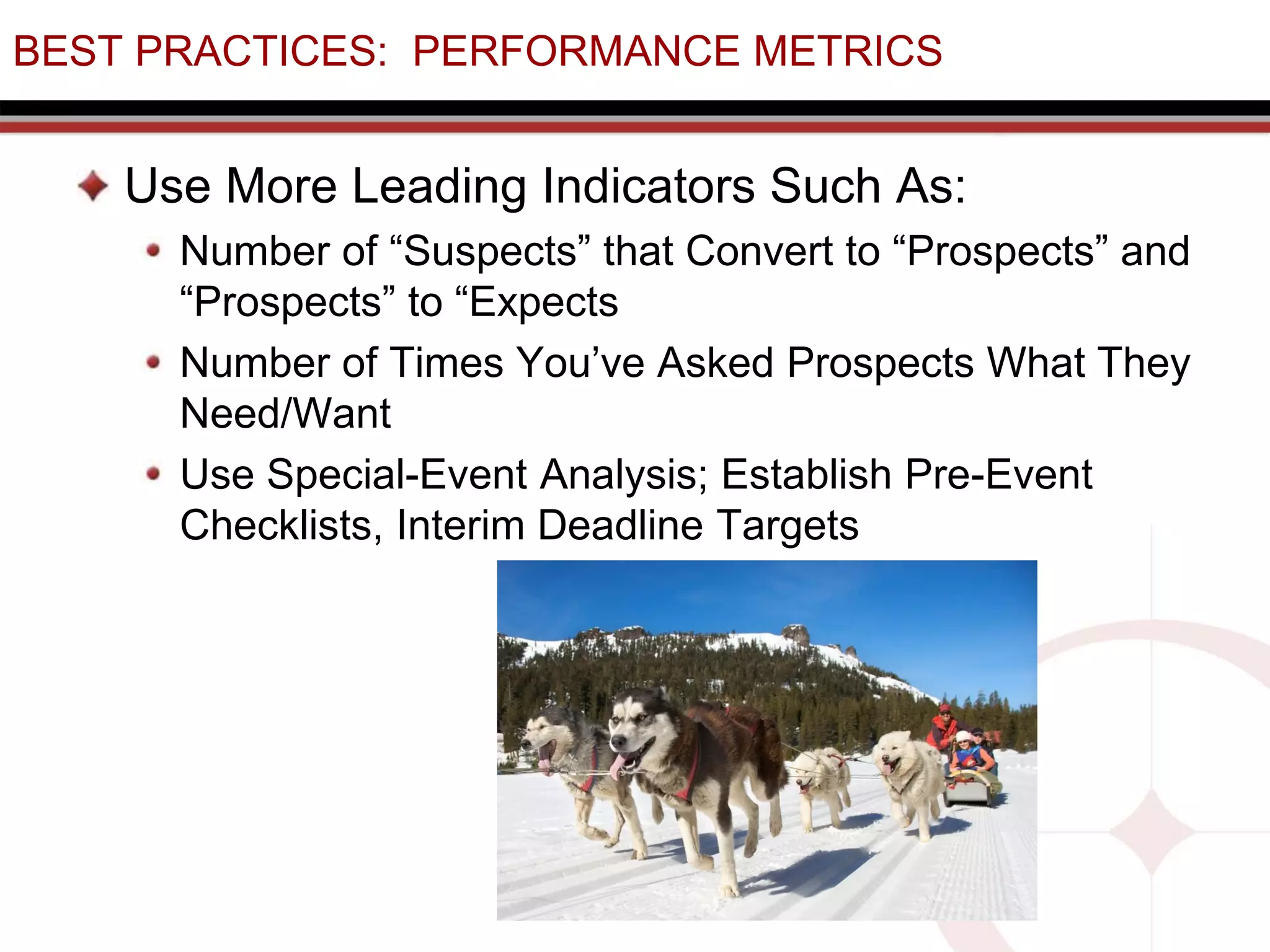BEST PRACTICES: PERFORMANCE METRICS
Use More Leading Indicators Such As:
Number of “Suspects” that Convert to “Prospects” and
“Prospects” to “Expects
Number of Times You’ve Asked Prospects What They
Need/Want
Use Special-Event Analysis; Establish Pre-Event
Checklists, Interim Deadline Targets
 