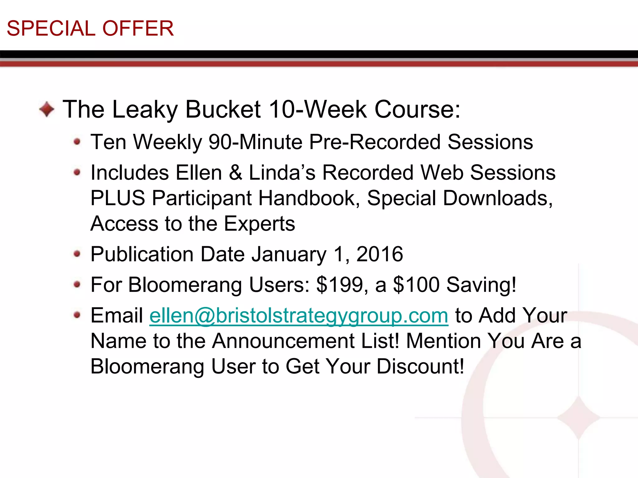 SPECIAL OFFER
The Leaky Bucket 10-Week Course:
Ten Weekly 90-Minute Pre-Recorded Sessions
Includes Ellen & Linda’s Recorded Web Sessions
PLUS Participant Handbook, Special Downloads,
Access to the Experts
Publication Date January 1, 2016
For Bloomerang Users: $199, a $100 Saving!
Email ellen@bristolstrategygroup.com to Add Your
Name to the Announcement List! Mention You Are a
Bloomerang User to Get Your Discount!
 
