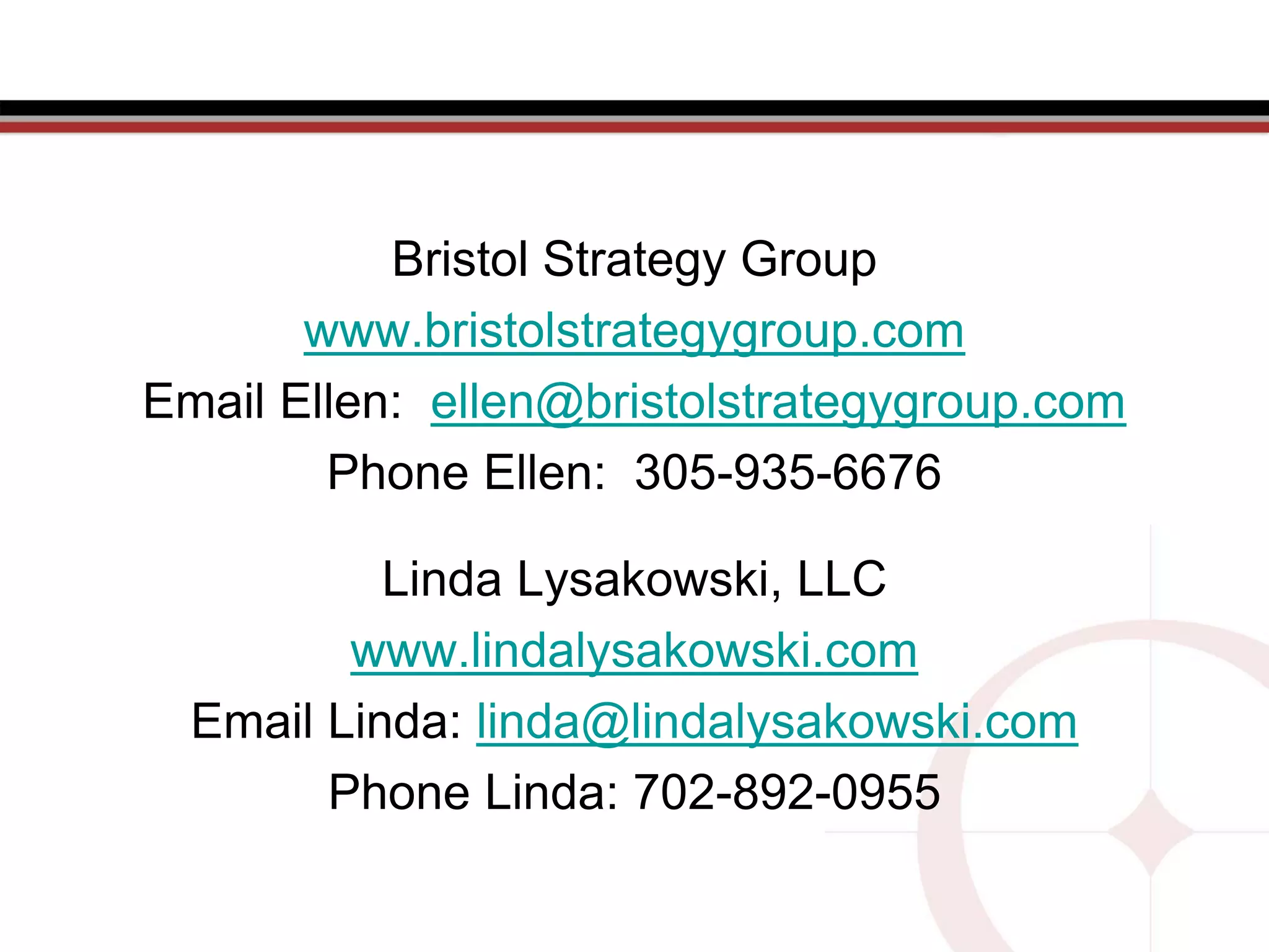 Bristol Strategy Group
www.bristolstrategygroup.com
Email Ellen: ellen@bristolstrategygroup.com
Phone Ellen: 305-935-6676
Linda Lysakowski, LLC
www.lindalysakowski.com
Email Linda: linda@lindalysakowski.com
Phone Linda: 702-892-0955
 