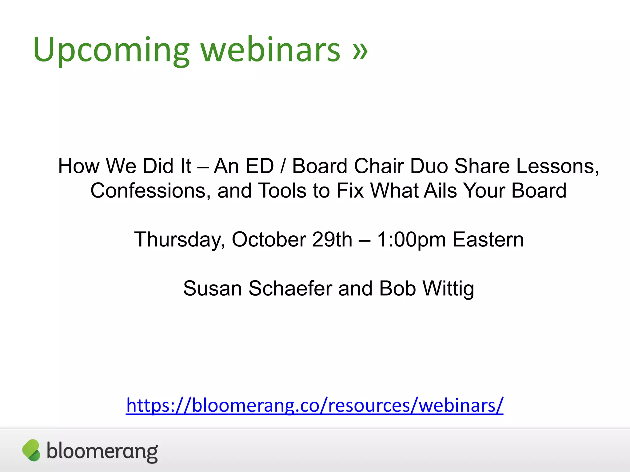 Upcoming  webinars  »
https://bloomerang.co/resources/webinars/
How We Did It – An ED / Board Chair Duo Share Lessons,
Confessions, and Tools to Fix What Ails Your Board
Thursday, October 29th – 1:00pm Eastern
Susan Schaefer and Bob Wittig
 
