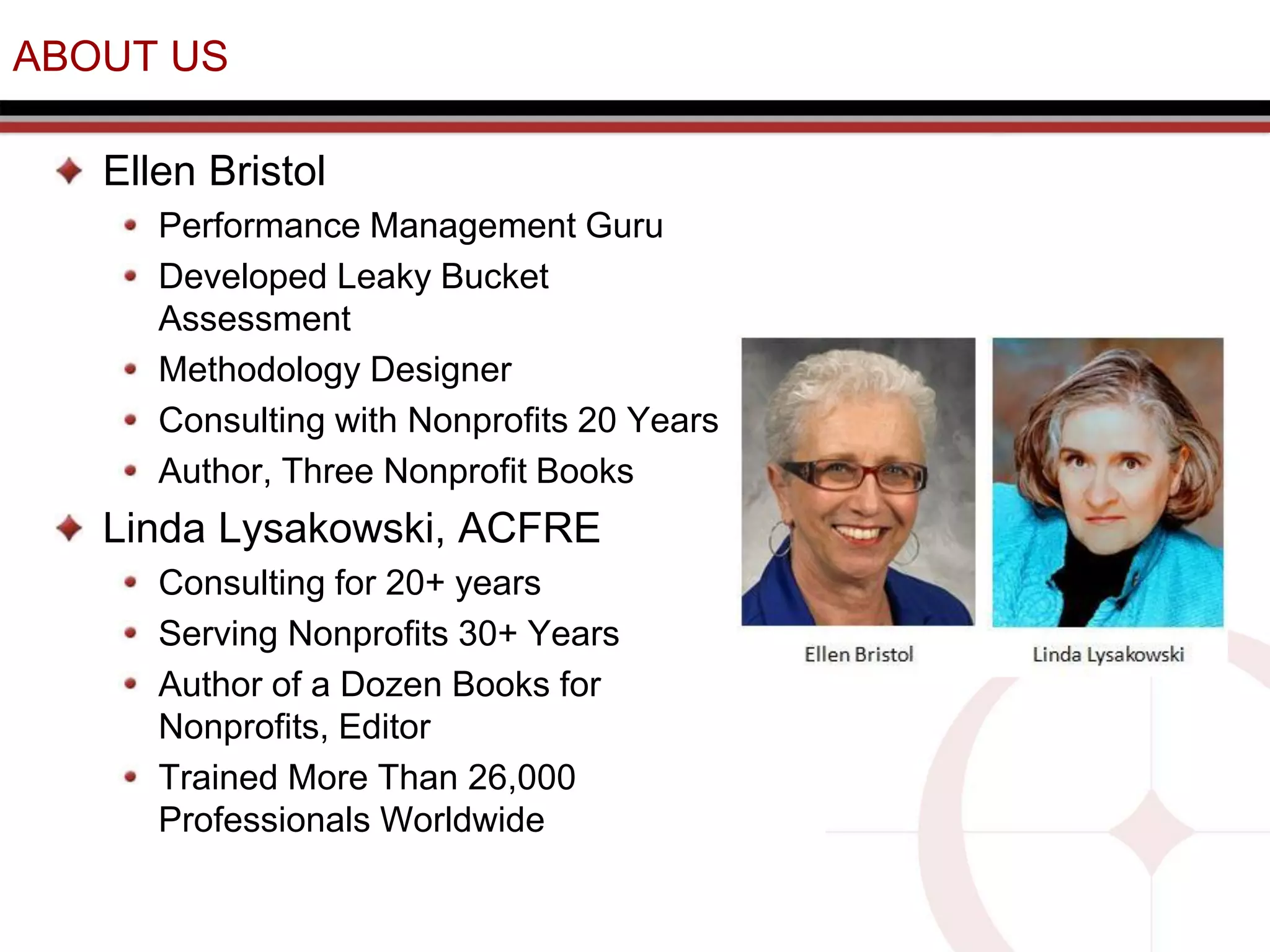 ABOUT US
Ellen Bristol
Performance Management Guru
Developed Leaky Bucket
Assessment
Methodology Designer
Consulting with Nonprofits 20 Years
Author, Three Nonprofit Books
Linda Lysakowski, ACFRE
Consulting for 20+ years
Serving Nonprofits 30+ Years
Author of a Dozen Books for
Nonprofits, Editor
Trained More Than 26,000
Professionals Worldwide
 