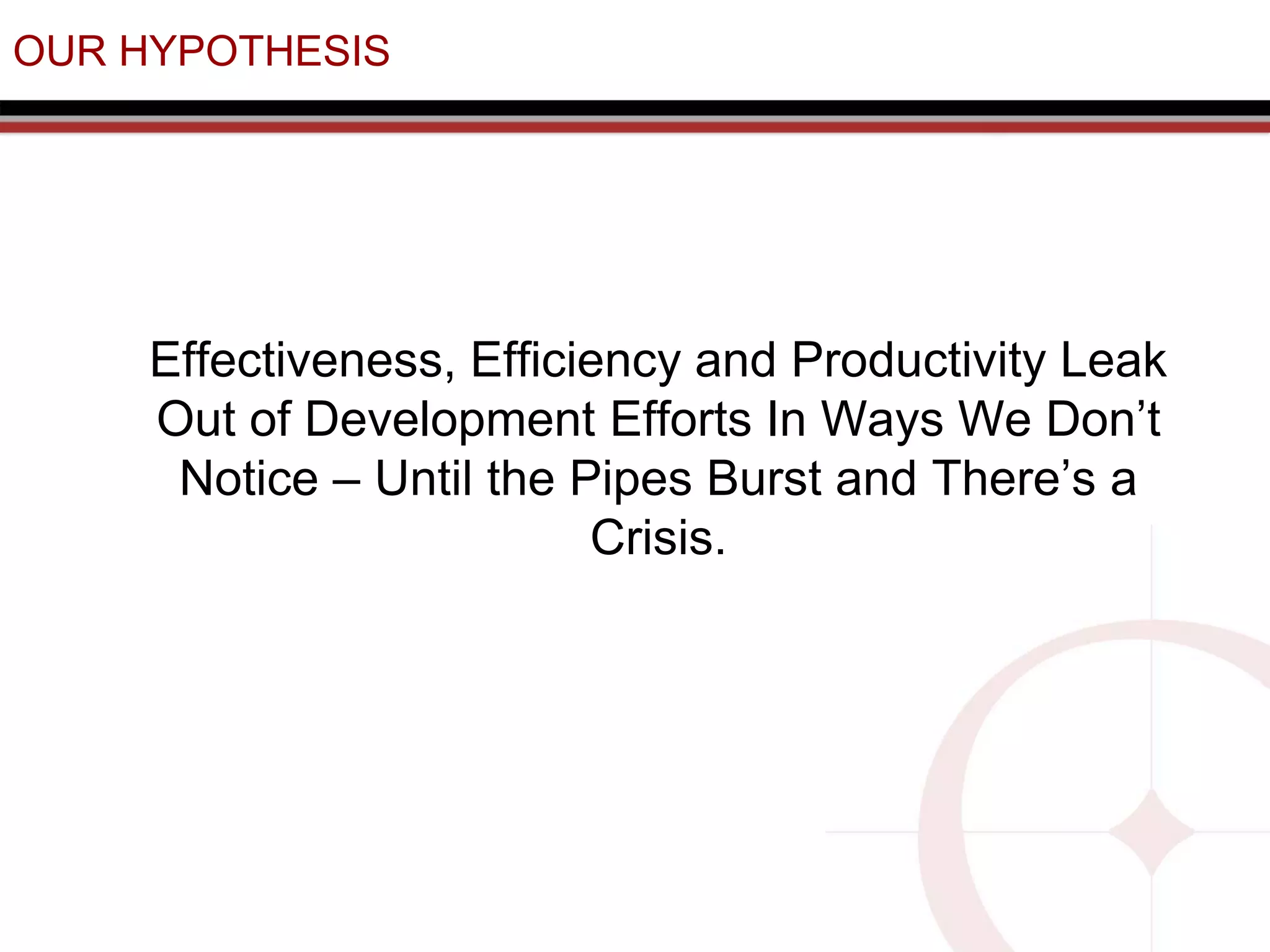 OUR HYPOTHESIS
Effectiveness, Efficiency and Productivity Leak
Out of Development Efforts In Ways We Don’t
Notice – Until the Pipes Burst and There’s a
Crisis.
 