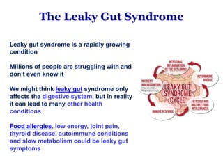 The Leaky Gut Syndrome
Leaky gut syndrome is a rapidly growing
condition
Millions of people are struggling with and
don’t even know it
We might think leaky gut syndrome only
affects the digestive system, but in reality
it can lead to many other health
conditions
Food allergies, low energy, joint pain,
thyroid disease, autoimmune conditions
and slow metabolism could be leaky gut
symptoms
 