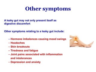 Other symptoms
A leaky gut may not only present itself as
digestive discomfort
Other symptoms relating to a leaky gut include:
– Hormone imbalances causing mood swings
– Headaches
– Skin breakouts
– Tiredness and fatigue
– Joint pains associated with inflammation
and intolerances
– Depression and anxiety
 