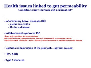 Health issues linked to gut permeability
Conditions may increase gut permeability
•
• Inflammatory bowel diseases IBD
– ulcerative colitis
– Crohn’s disease
• Irritable bowel syndrome IBS
Signs and symptoms are uncomfortable
IBS - doesn't cause changes in bowel tissue or increase risk of colorectal cancer
unlike ulcerative colitis and Crohn's disease, which are forms of inflammatory bowel disease
• Gastritis (inflammation of the stomach – several causes)
• HIV / AIDS
• Type 1 diabetes
 