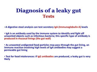 Diagnosis of a leaky gut
Tests
• A digestive stool analysis can test secretory IgA (Immunoglobulin A) levels
• IgA is an antibody used by the immune system to identify and fight off
unwanted objects such as infectious bacteria; this specific type of antibody is
produced in mucosal linings (the gut wall)
• As unwanted undigested food particles may pass through the gut lining, an
immune reaction involving high levels of IgA antibodies may suggest a
permeable gut lining
• Test for food intolerances: if IgG antibodies are produced, a leaky gut is very
likely
 