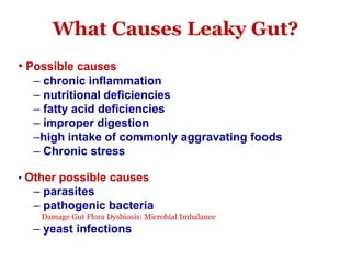 What Causes Leaky Gut?
• Possible causes
– chronic inflammation
– nutritional deficiencies
– fatty acid deficiencies
– improper digestion
–high intake of commonly aggravating foods
– Chronic stress
• Other possible causes
– parasites
– pathogenic bacteria
Damage Gut Flora Dysbiosis: Microbial Imbalance
– yeast infections
 