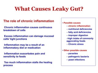 What Causes Leaky Gut?
The role of chronic inflammation
Chronic inflammation causes continuous
breakdown of cells
Excess inflammation can damage mucosal
cells’ tight junctions
Inflammation may be a result of an
inflammatory diet or medication
Inflammation exacerbates pain and
sensitivity to foods
Too much inflammation stalls the healing
process
• Possible causes
– chronic inflammation
– nutritional deficiencies
– fatty acid deficiencies
– improper digestion
–high intake of commonly
aggravating foods
– Chronic stress
• Other possible causes
– parasites
– pathogenic bacteria
– yeast infections
 