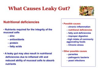 What Causes Leaky Gut?
Nutritional deficiencies
• Nutrients required for the integrity of the
mucosal cells
– zinc
– antioxidants
– protein
– fatty acids
• A leaky gut may also result in nutritional
deficiencies due to inflamed villi and
reduced ability of mucosal cells to absorb
nutrients
• Possible causes
– chronic inflammation
– nutritional deficiencies
– fatty acid deficiencies
– improper digestion
–high intake of commonly
aggravating foods
– Chronic stress
• Other possible causes
– parasites
– pathogenic bacteria
– yeast infections
 