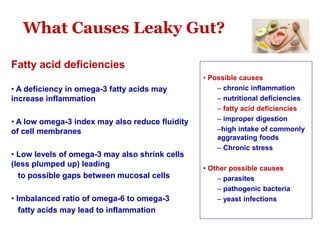 What Causes Leaky Gut?
Fatty acid deficiencies
• A deficiency in omega-3 fatty acids may
increase inflammation
• A low omega-3 index may also reduce fluidity
of cell membranes
• Low levels of omega-3 may also shrink cells
(less plumped up) leading
to possible gaps between mucosal cells
• Imbalanced ratio of omega-6 to omega-3
fatty acids may lead to inflammation
• Possible causes
– chronic inflammation
– nutritional deficiencies
– fatty acid deficiencies
– improper digestion
–high intake of commonly
aggravating foods
– Chronic stress
• Other possible causes
– parasites
– pathogenic bacteria
– yeast infections
 