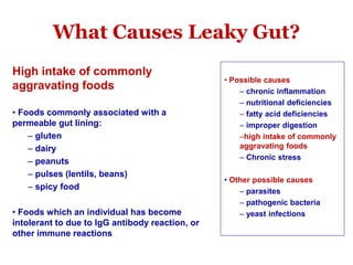 What Causes Leaky Gut?
High intake of commonly
aggravating foods
• Foods commonly associated with a
permeable gut lining:
– gluten
– dairy
– peanuts
– pulses (lentils, beans)
– spicy food
• Foods which an individual has become
intolerant to due to IgG antibody reaction, or
other immune reactions
• Possible causes
– chronic inflammation
– nutritional deficiencies
– fatty acid deficiencies
– improper digestion
–high intake of commonly
aggravating foods
– Chronic stress
• Other possible causes
– parasites
– pathogenic bacteria
– yeast infections
 