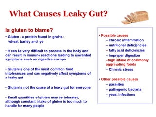 What Causes Leaky Gut?
Is gluten to blame?
• Gluten - a protein found in grains:
wheat, barley and rye
• It can be very difficult to process in the body and
can result in immune reactions leading to unwanted
symptoms such as digestive cramps
• Gluten is one of the most common food
intolerances and can negatively affect symptoms of
a leaky gut
• Gluten is not the cause of a leaky gut for everyone
• Small quantities of gluten may be tolerated,
although constant intake of gluten is too much to
handle for many people
• Possible causes
– chronic inflammation
– nutritional deficiencies
– fatty acid deficiencies
– improper digestion
–high intake of commonly
aggravating foods
– Chronic stress
• Other possible causes
– parasites
– pathogenic bacteria
– yeast infections
 