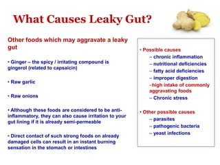 What Causes Leaky Gut?
Other foods which may aggravate a leaky
gut
• Ginger – the spicy / irritating compound is
gingerol (related to capsaicin)
• Raw garlic
• Raw onions
• Although these foods are considered to be anti-
inflammatory, they can also cause irritation to your
gut lining if it is already semi-permeable
• Direct contact of such strong foods on already
damaged cells can result in an instant burning
sensation in the stomach or intestines
• Possible causes
– chronic inflammation
– nutritional deficiencies
– fatty acid deficiencies
– improper digestion
–high intake of commonly
aggravating foods
– Chronic stress
• Other possible causes
– parasites
– pathogenic bacteria
– yeast infections
 