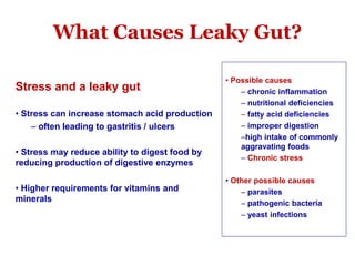 What Causes Leaky Gut?
Stress and a leaky gut
• Stress can increase stomach acid production
– often leading to gastritis / ulcers
• Stress may reduce ability to digest food by
reducing production of digestive enzymes
• Higher requirements for vitamins and
minerals
• Possible causes
– chronic inflammation
– nutritional deficiencies
– fatty acid deficiencies
– improper digestion
–high intake of commonly
aggravating foods
– Chronic stress
• Other possible causes
– parasites
– pathogenic bacteria
– yeast infections
 