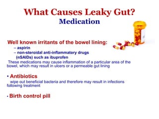 • Well known irritants of the bowel lining:
– aspirin
– non-steroidal anti-inflammatory drugs
(nSAIDs) such as ibuprofen
These medications may cause inflammation of a particular area of the
bowel, which may result in ulcers or a permeable gut lining
• Antibiotics
wipe out beneficial bacteria and therefore may result in infections
following treatment
• Birth control pill
What Causes Leaky Gut?
Medication
 