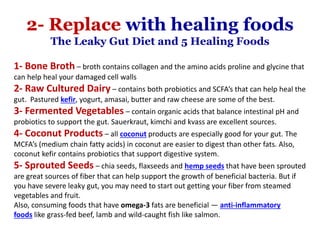 1- Bone Broth – broth contains collagen and the amino acids proline and glycine that
can help heal your damaged cell walls
2- Raw Cultured Dairy – contains both probiotics and SCFA’s that can help heal the
gut. Pastured kefir, yogurt, amasai, butter and raw cheese are some of the best.
3- Fermented Vegetables – contain organic acids that balance intestinal pH and
probiotics to support the gut. Sauerkraut, kimchi and kvass are excellent sources.
4- Coconut Products – all coconut products are especially good for your gut. The
MCFA’s (medium chain fatty acids) in coconut are easier to digest than other fats. Also,
coconut kefir contains probiotics that support digestive system.
5- Sprouted Seeds – chia seeds, flaxseeds and hemp seeds that have been sprouted
are great sources of fiber that can help support the growth of beneficial bacteria. But if
you have severe leaky gut, you may need to start out getting your fiber from steamed
vegetables and fruit.
Also, consuming foods that have omega-3 fats are beneficial — anti-inflammatory
foods like grass-fed beef, lamb and wild-caught fish like salmon.
2- Replace with healing foods
The Leaky Gut Diet and 5 Healing Foods
 