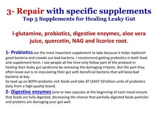 l-glutamine, probiotics, digestive enzymes, aloe vera
juice, quercetin, NAG and licorice root.
1- Probiotics are the most important supplement to take because it helps replenish
good bacteria and crowds out bad bacteria. I recommend getting probiotics in both food
and supplement form. I see people all the time only follow part of the protocol in
healing their leaky gut syndrome by removing the damaging irritants. But the part they
often leave out is re-inoculating their gut with beneficial bacteria that will keep bad
bacteria at bay.
So load up on BOTH probiotic-rich foods and take AT LEAST 50 billion units of probiotics
daily from a high-quality brand.
2- Digestive enzymes (one or two capsules at the beginning of each meal) ensure
that foods are fully digested, decreasing the chance that partially digested foods particles
and proteins are damaging your gut wall.
3- Repair with specific supplements
Top 5 Supplements for Healing Leaky Gut
 